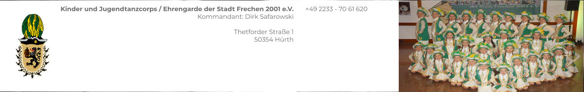 Kinder und Jugendtanzcorps / Ehrengarde der Stadt Frechen 2001 e.V. Kommandant: Dirk Safarowski  Thetforder Straße 1 50354 Hürth  +49 2233 - 70 61 620