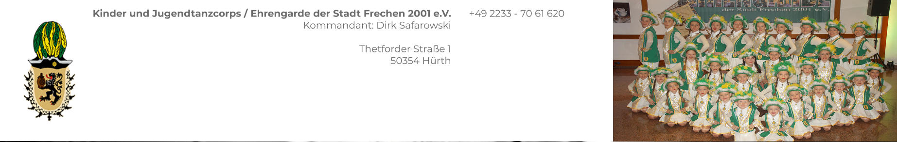 Kinder und Jugendtanzcorps / Ehrengarde der Stadt Frechen 2001 e.V. Kommandant: Dirk Safarowski  Thetforder Straße 1 50354 Hürth  +49 2233 - 70 61 620